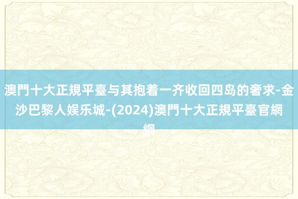 澳門十大正規平臺与其抱着一齐收回四岛的奢求-金沙巴黎人娱乐城-(2024)澳門十大正規平臺官網