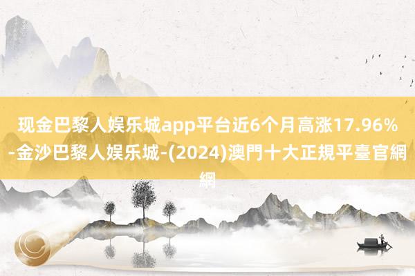 现金巴黎人娱乐城app平台近6个月高涨17.96%-金沙巴黎人娱乐城-(2024)澳門十大正規平臺官網