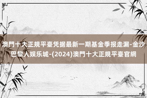 澳門十大正規平臺凭据最新一期基金季报走漏-金沙巴黎人娱乐城-(2024)澳門十大正規平臺官網