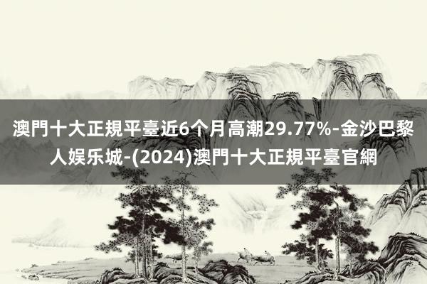 澳門十大正規平臺近6个月高潮29.77%-金沙巴黎人娱乐城-(2024)澳門十大正規平臺官網