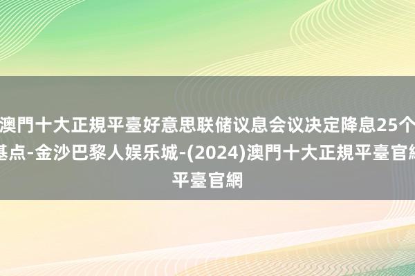 澳門十大正規平臺好意思联储议息会议决定降息25个基点-金沙巴黎人娱乐城-(2024)澳門十大正規平臺官網