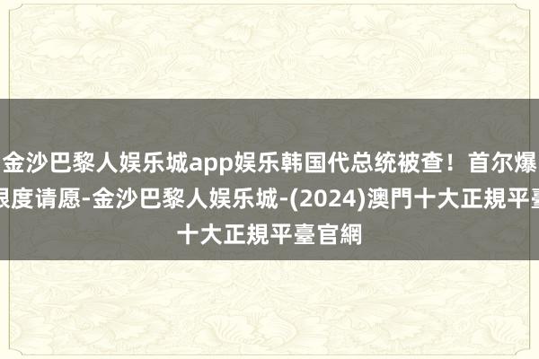 金沙巴黎人娱乐城app娱乐韩国代总统被查！首尔爆发大限度请愿-金沙巴黎人娱乐城-(2024)澳門十大正規平臺官網