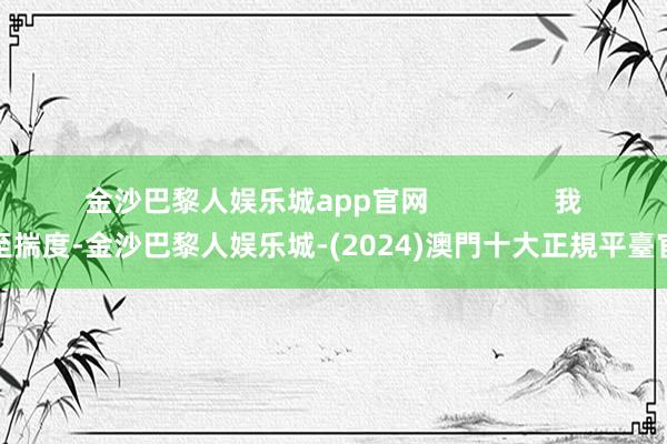 金沙巴黎人娱乐城app官网                我以至揣度-金沙巴黎人娱乐城-(2024)澳門十大正規平臺官網