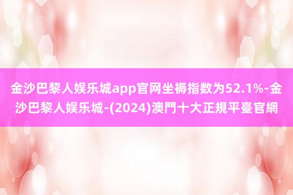 金沙巴黎人娱乐城app官网坐褥指数为52.1%-金沙巴黎人娱乐城-(2024)澳門十大正規平臺官網