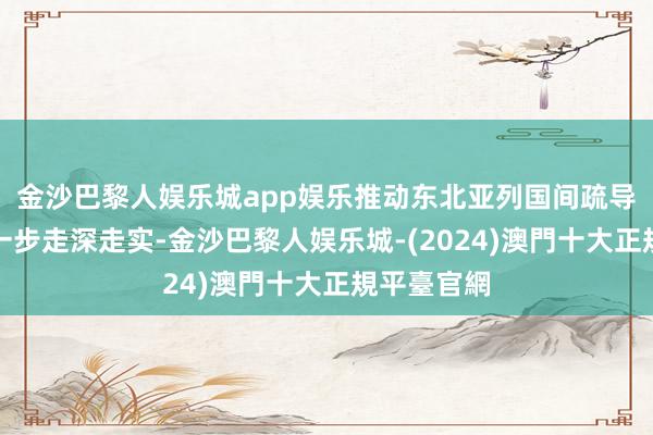 金沙巴黎人娱乐城app娱乐推动东北亚列国间疏导与合营进一步走深走实-金沙巴黎人娱乐城-(2024)澳門十大正規平臺官網