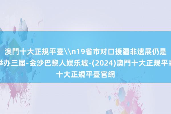 澳門十大正規平臺\n19省市对口援疆非遗展仍是联结举办三届-金沙巴黎人娱乐城-(2024)澳門十大正規平臺官網