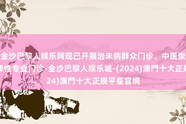 金沙巴黎人娱乐网现已开展治未病群众门诊、中医崇拜门诊等脾性专业门诊-金沙巴黎人娱乐城-(2024)澳門十大正規平臺官網