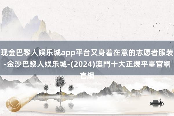 现金巴黎人娱乐城app平台又身着在意的志愿者服装-金沙巴黎人娱乐城-(2024)澳門十大正規平臺官網