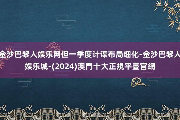 金沙巴黎人娱乐网但一季度计谋布局细化-金沙巴黎人娱乐城-(2024)澳門十大正規平臺官網