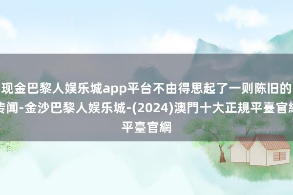 现金巴黎人娱乐城app平台不由得思起了一则陈旧的传闻-金沙巴黎人娱乐城-(2024)澳門十大正規平臺官網