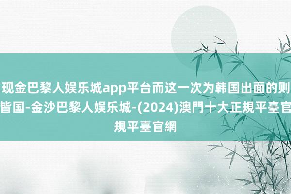 现金巴黎人娱乐城app平台而这一次为韩国出面的则是皆国-金沙巴黎人娱乐城-(2024)澳門十大正規平臺官網