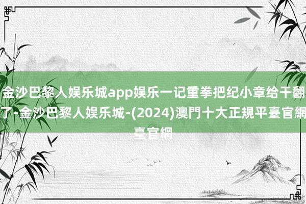 金沙巴黎人娱乐城app娱乐一记重拳把纪小章给干翻了-金沙巴黎人娱乐城-(2024)澳門十大正規平臺官網