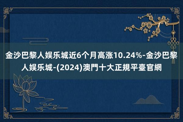 金沙巴黎人娱乐城近6个月高涨10.24%-金沙巴黎人娱乐城-(2024)澳門十大正規平臺官網