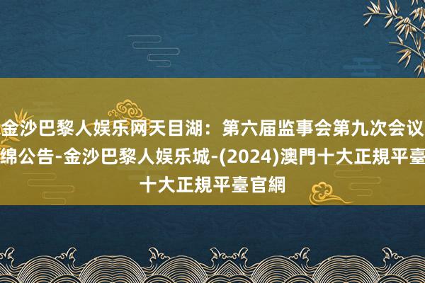 金沙巴黎人娱乐网天目湖：第六届监事会第九次会议有缠绵公告-金沙巴黎人娱乐城-(2024)澳門十大正規平臺官網