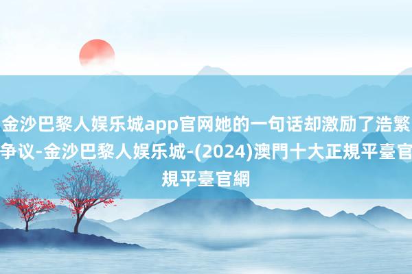金沙巴黎人娱乐城app官网她的一句话却激励了浩繁的争议-金沙巴黎人娱乐城-(2024)澳門十大正規平臺官網
