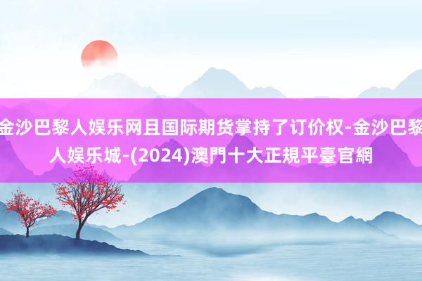 金沙巴黎人娱乐网且国际期货掌持了订价权-金沙巴黎人娱乐城-(2024)澳門十大正規平臺官網